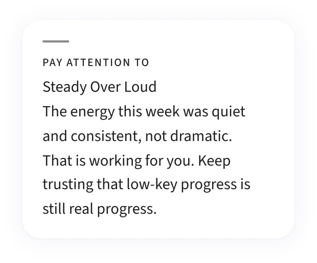 A Pay Attention To card — “Steady Over Loud”: the energy this week was quiet and consistent rather than dramatic, and that is working for you.